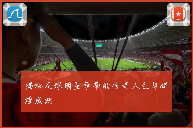 揭秘足球明星萨蒂的传奇人生与辉煌成就