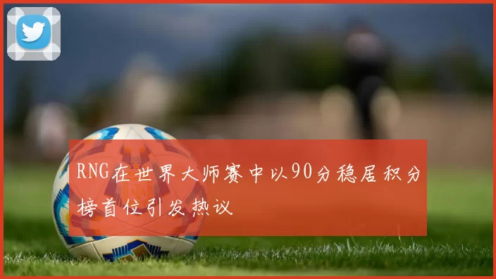 RNG在世界大师赛中以90分稳居积分榜首位引发热议