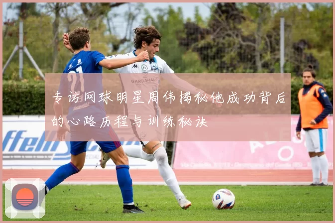 专访网球明星周伟揭秘他成功背后的心路历程与训练秘诀