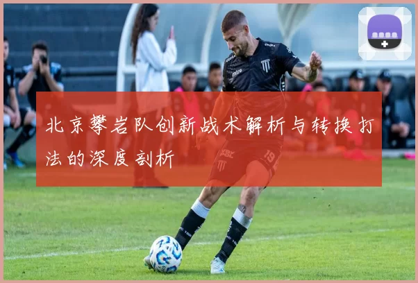 北京攀岩队创新战术解析与转换打法的深度剖析