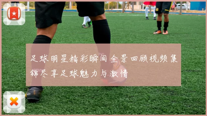 足球明星精彩瞬间全景回顾视频集锦尽享足球魅力与激情