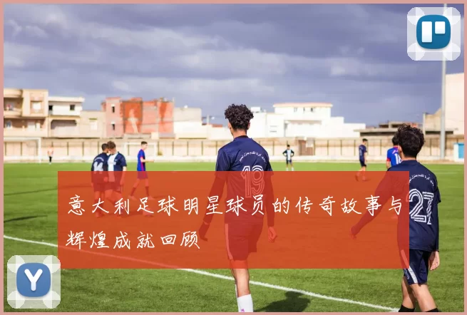 意大利足球明星球员的传奇故事与辉煌成就回顾