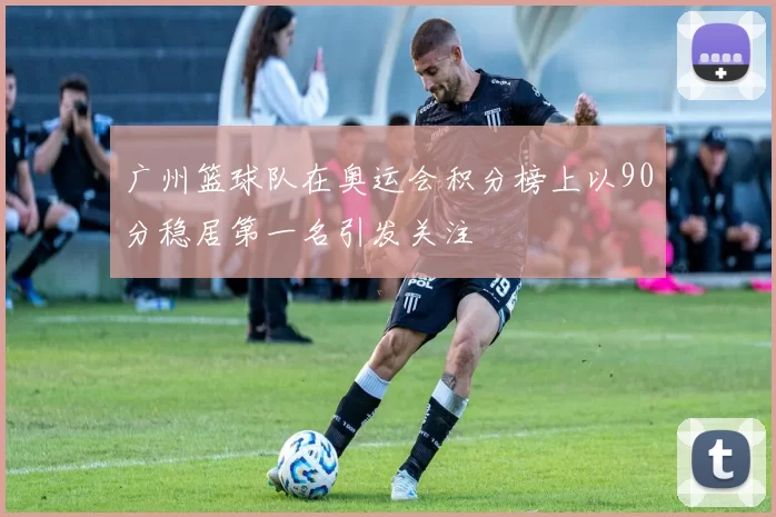 广州篮球队在奥运会积分榜上以90分稳居第一名引发关注