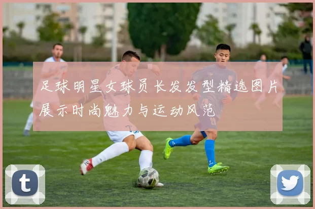 足球明星女球员长发发型精选图片展示时尚魅力与运动风范