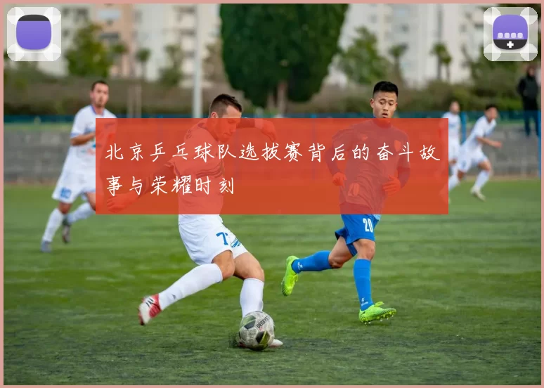 北京乒乓球队选拔赛背后的奋斗故事与荣耀时刻