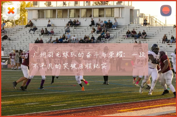 广州羽毛球队的奋斗与荣耀：一段不平凡的突破历程纪实
