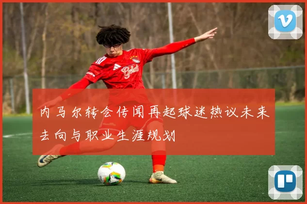 内马尔转会传闻再起球迷热议未来去向与职业生涯规划