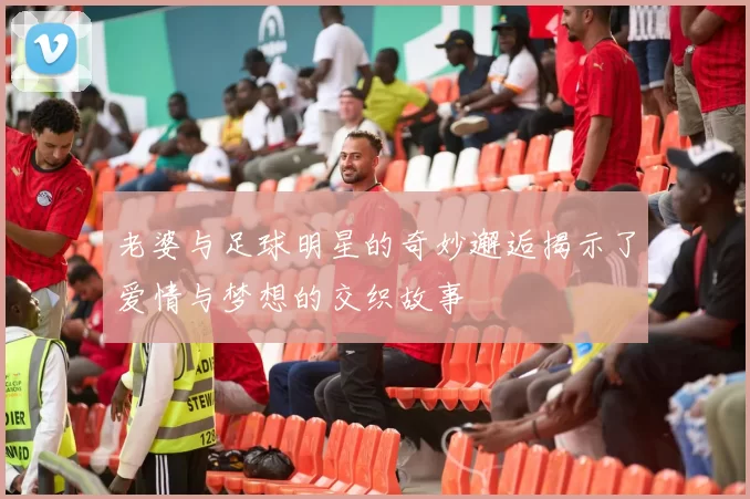 老婆与足球明星的奇妙邂逅揭示了爱情与梦想的交织故事