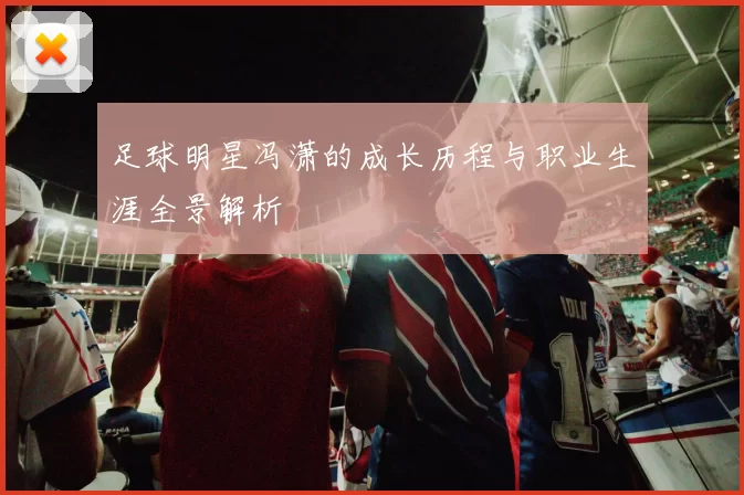 足球明星冯潇的成长历程与职业生涯全景解析