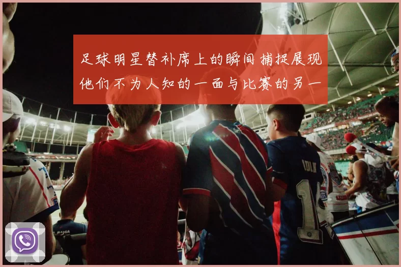 足球明星替补席上的瞬间捕捉展现他们不为人知的一面与比赛的另一种精彩