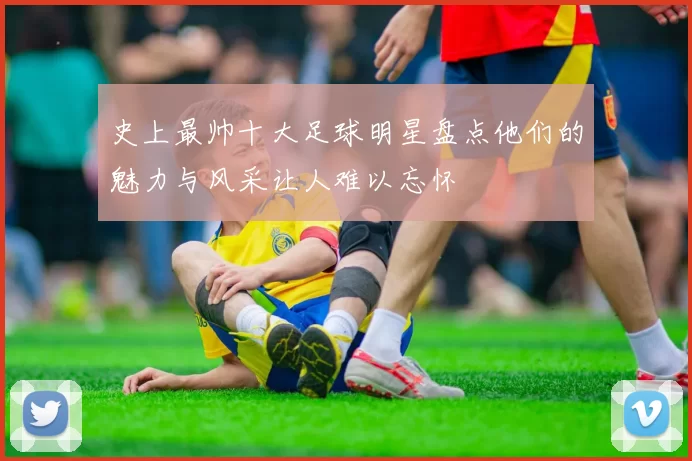 史上最帅十大足球明星盘点他们的魅力与风采让人难以忘怀