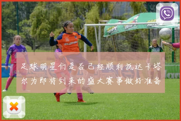 足球明星们是否已经顺利抵达卡塔尔为即将到来的盛大赛事做好准备