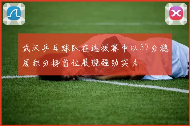 武汉乒乓球队在选拔赛中以57分稳居积分榜首位展现强劲实力