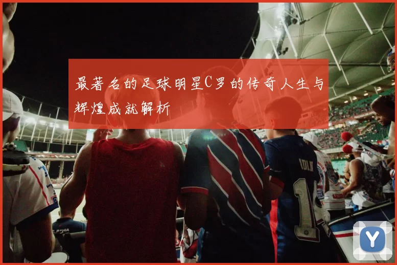 最著名的足球明星C罗的传奇人生与辉煌成就解析
