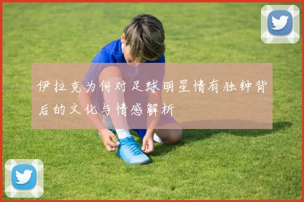 伊拉克为何对足球明星情有独钟背后的文化与情感解析