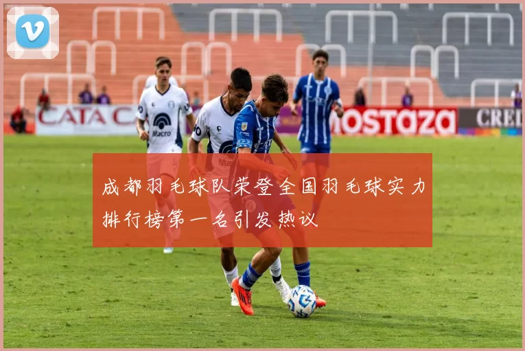 成都羽毛球队荣登全国羽毛球实力排行榜第一名引发热议