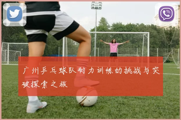 广州乒乓球队耐力训练的挑战与突破探索之旅