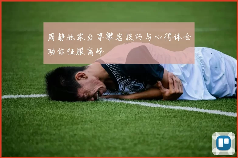 周静独家分享攀岩技巧与心得体会助你征服高峰