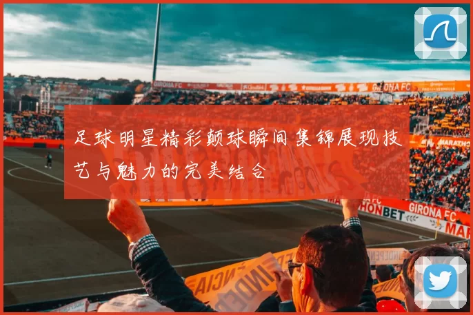 足球明星精彩颠球瞬间集锦展现技艺与魅力的完美结合