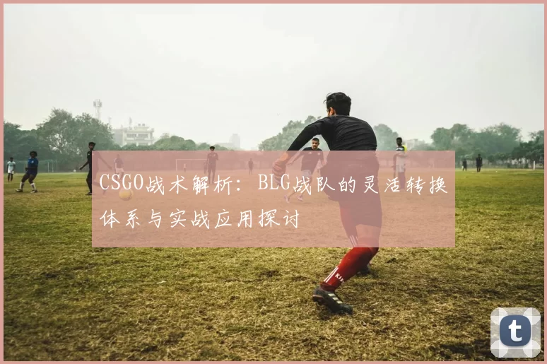 CSGO战术解析：BLG战队的灵活转换体系与实战应用探讨