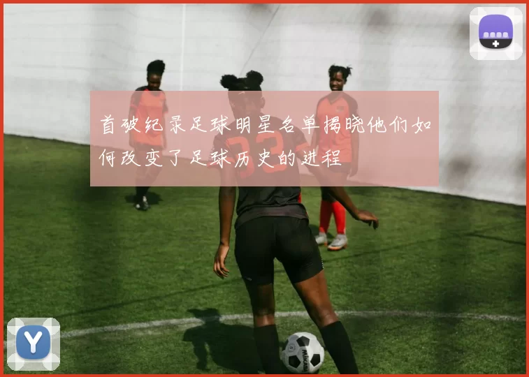 首破纪录足球明星名单揭晓他们如何改变了足球历史的进程