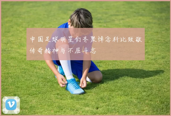 中国足球明星们齐聚悼念科比致敬传奇精神与不屈斗志