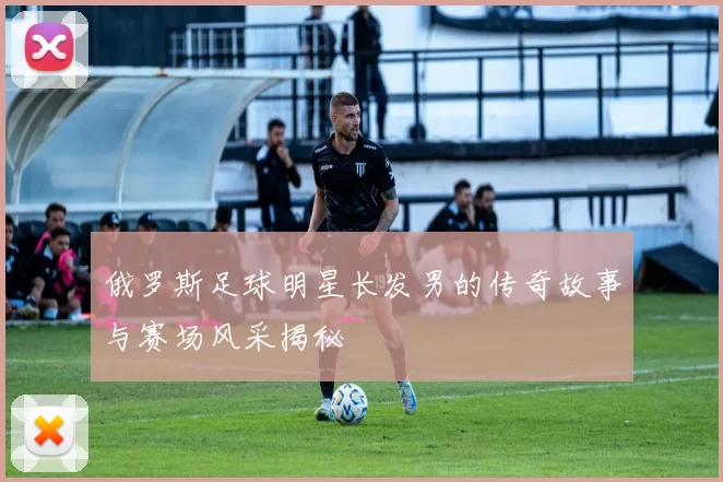 俄罗斯足球明星长发男的传奇故事与赛场风采揭秘
