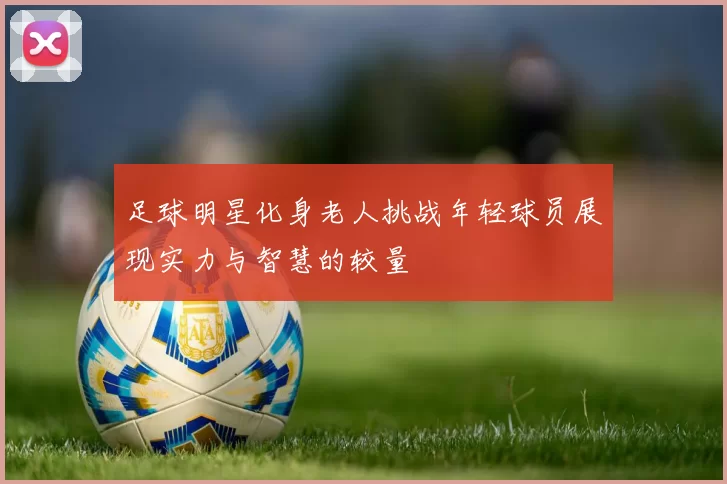 足球明星化身老人挑战年轻球员展现实力与智慧的较量