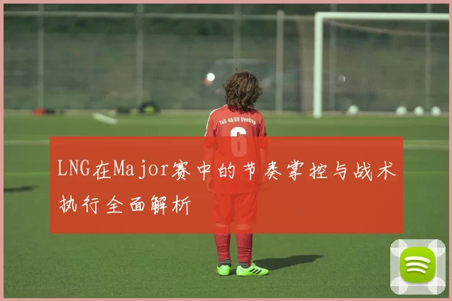 LNG在Major赛中的节奏掌控与战术执行全面解析