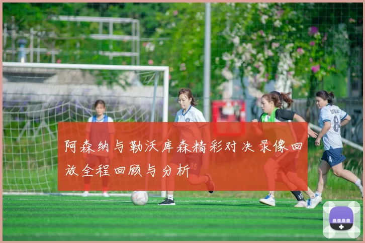 阿森纳与勒沃库森精彩对决录像回放全程回顾与分析