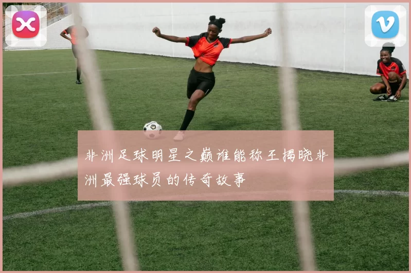 非洲足球明星之巅谁能称王揭晓非洲最强球员的传奇故事
