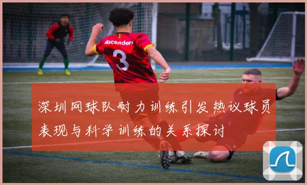 深圳网球队耐力训练引发热议球员表现与科学训练的关系探讨