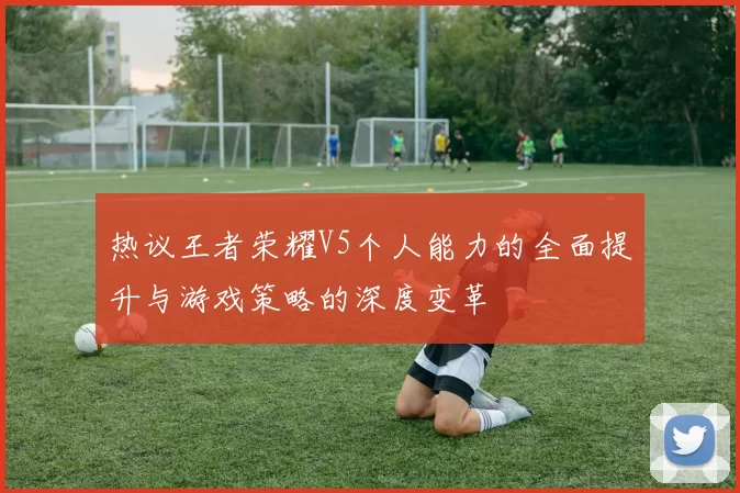 热议王者荣耀V5个人能力的全面提升与游戏策略的深度变革