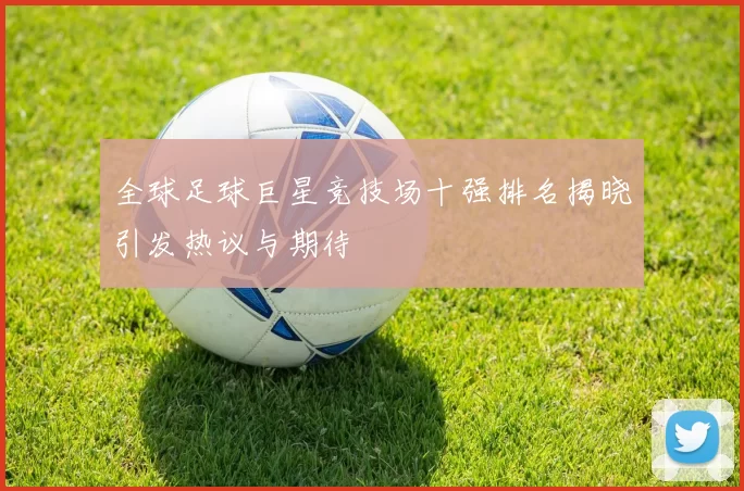 全球足球巨星竞技场十强排名揭晓引发热议与期待