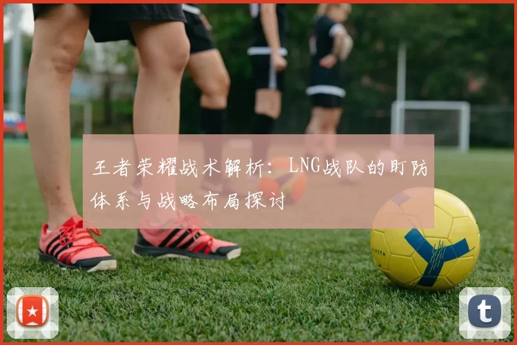 王者荣耀战术解析：LNG战队的盯防体系与战略布局探讨