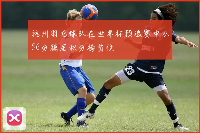 杭州羽毛球队在世界杯预选赛中以56分稳居积分榜首位