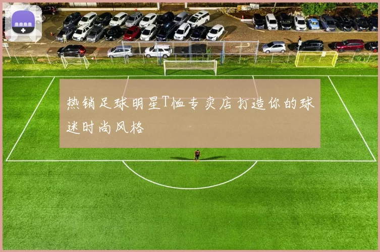热销足球明星T恤专卖店打造你的球迷时尚风格