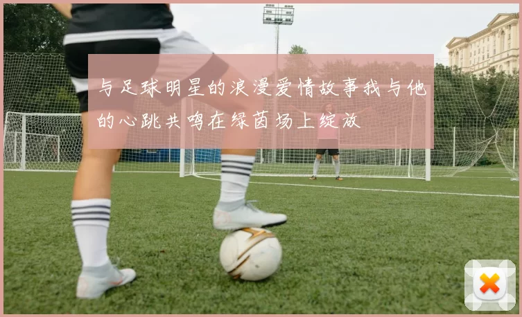与足球明星的浪漫爱情故事我与他的心跳共鸣在绿茵场上绽放