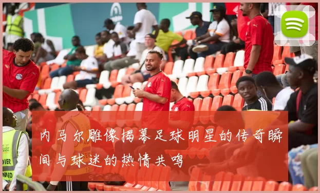 内马尔雕像揭幕足球明星的传奇瞬间与球迷的热情共鸣