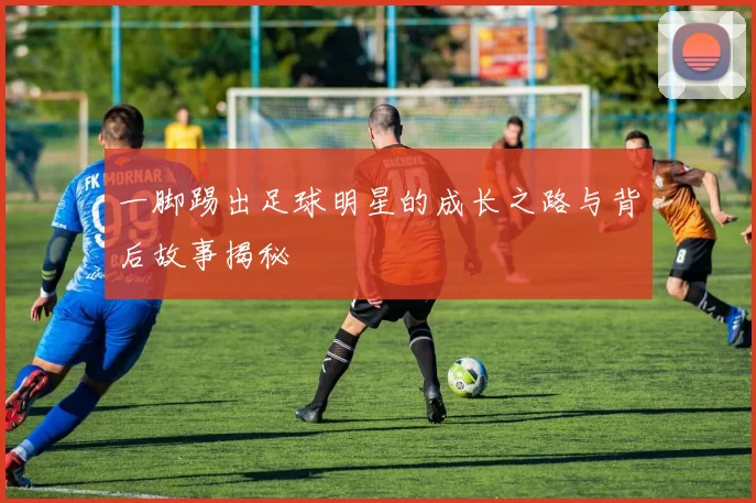 一脚踢出足球明星的成长之路与背后故事揭秘