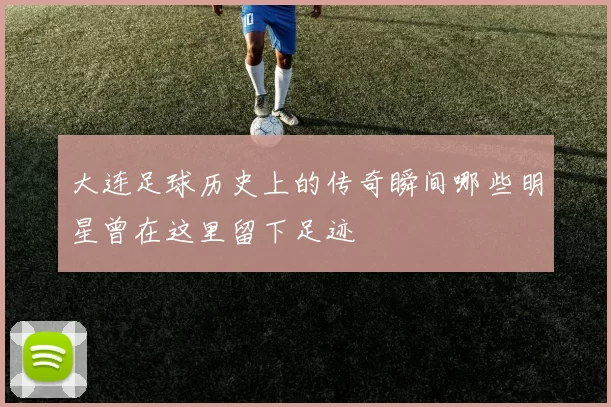 大连足球历史上的传奇瞬间哪些明星曾在这里留下足迹