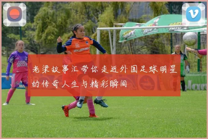 老梁故事汇带你走近外国足球明星的传奇人生与精彩瞬间
