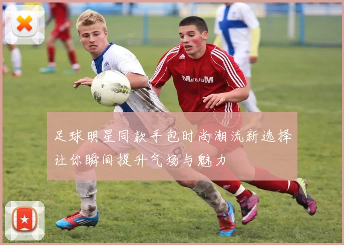 足球明星同款手包时尚潮流新选择让你瞬间提升气场与魅力