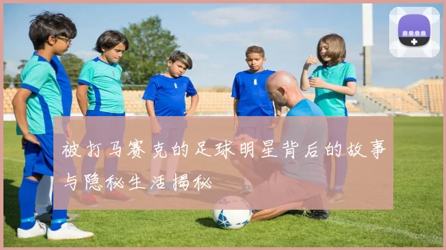 被打马赛克的足球明星背后的故事与隐秘生活揭秘