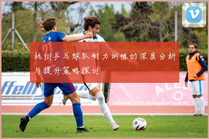 杭州乒乓球队耐力训练的深度分析与提升策略探讨