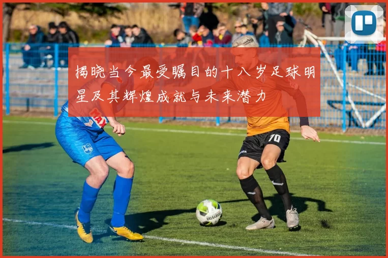 揭晓当今最受瞩目的十八岁足球明星及其辉煌成就与未来潜力