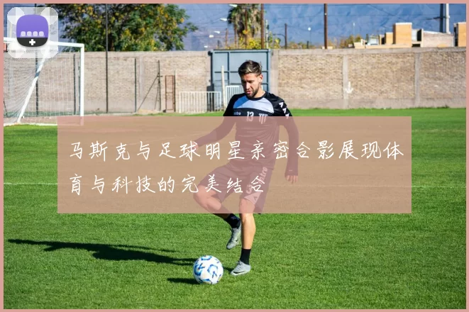 马斯克与足球明星亲密合影展现体育与科技的完美结合