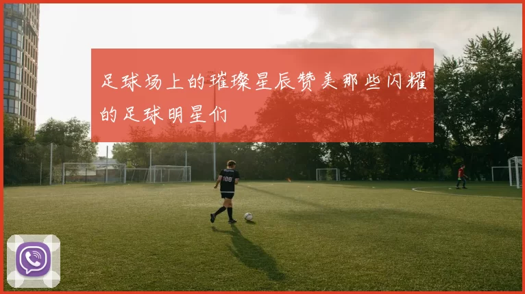 足球场上的璀璨星辰赞美那些闪耀的足球明星们