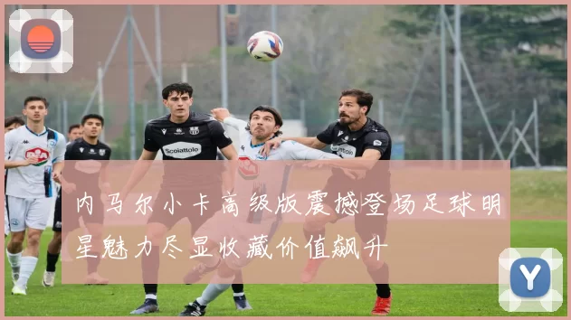 内马尔小卡高级版震撼登场足球明星魅力尽显收藏价值飙升