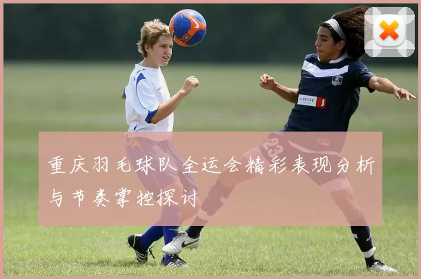 重庆羽毛球队全运会精彩表现分析与节奏掌控探讨